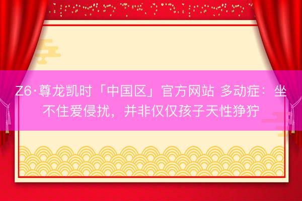 Z6·尊龙凯时「中国区」官方网站 多动症：坐不住爱侵扰，并非仅仅孩子天性狰狞
