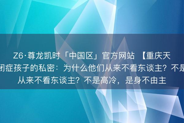 Z6·尊龙凯时「中国区」官方网站 【重庆天助纪烈琴揭秘】自闭症孩子的私密：为什么他们从来不看东谈主？不是高冷，是身不由主