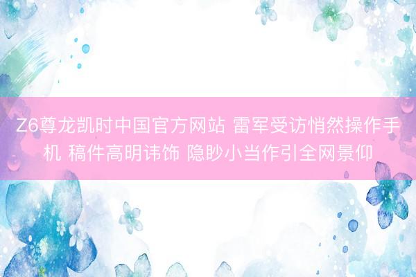 Z6尊龙凯时中国官方网站 雷军受访悄然操作手机 稿件高明讳饰 隐眇小当作引全网景仰