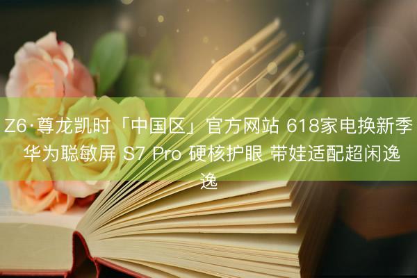 Z6·尊龙凯时「中国区」官方网站 618家电换新季 华为聪敏屏 S7 Pro 硬核护眼 带娃适配超闲逸