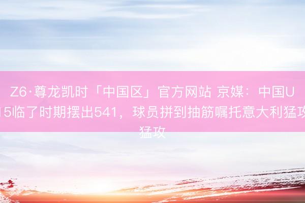 Z6·尊龙凯时「中国区」官方网站 京媒：中国U15临了时期摆出541，球员拼到抽筋嘱托意大利猛攻
