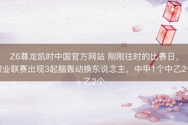 Z6尊龙凯时中国官方网站 刚刚往时的比赛日，职业联赛出现3起脑轰动换东说念主，中甲1个中乙2个