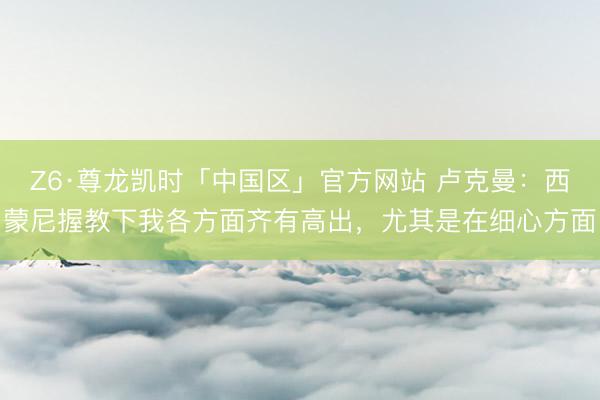 Z6·尊龙凯时「中国区」官方网站 卢克曼：西蒙尼握教下我各方面齐有高出，尤其是在细心方面