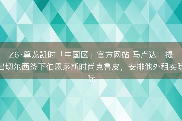 Z6·尊龙凯时「中国区」官方网站 马卢达：提出切尔西签下伯恩茅斯时尚克鲁皮，安排他外租实际