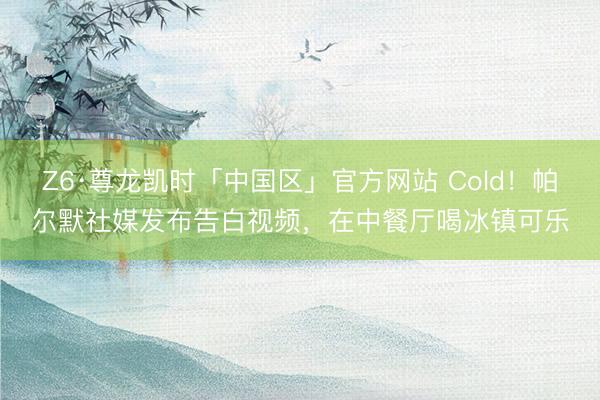 Z6·尊龙凯时「中国区」官方网站 Cold！帕尔默社媒发布告白视频，在中餐厅喝冰镇可乐