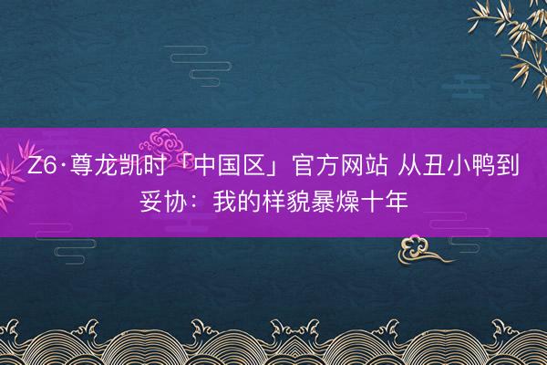 Z6·尊龙凯时「中国区」官方网站 从丑小鸭到妥协：我的样貌暴燥十年