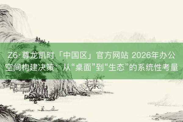 Z6·尊龙凯时「中国区」官方网站 2026年办公空间构建决策：从“桌面”到“生态”的系统性考量