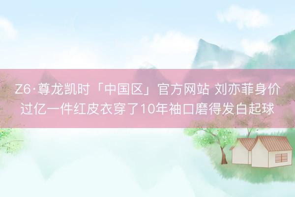 Z6·尊龙凯时「中国区」官方网站 刘亦菲身价过亿一件红皮衣穿了10年袖口磨得发白起球