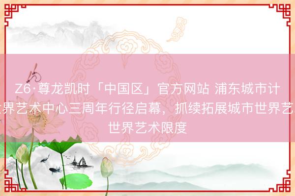 Z6·尊龙凯时「中国区」官方网站 浦东城市计较和世界艺术中心三周年行径启幕，抓续拓展城市世界艺术限度