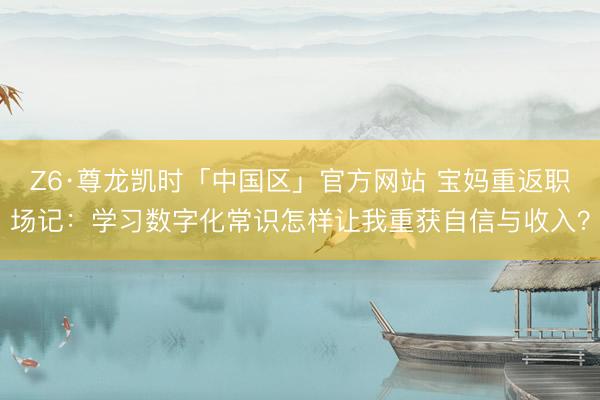 Z6·尊龙凯时「中国区」官方网站 宝妈重返职场记：学习数字化常识怎样让我重获自信与收入？