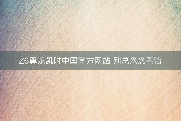Z6尊龙凯时中国官方网站 别总念念着治