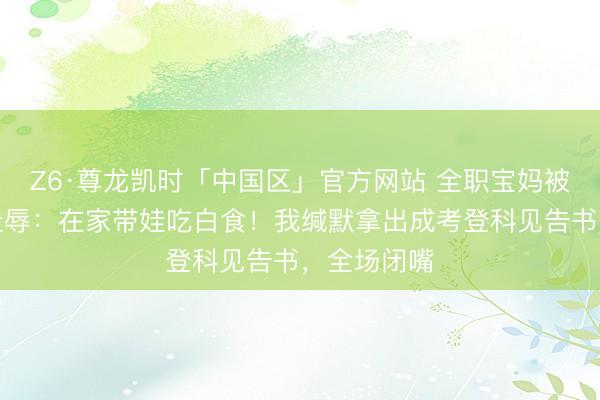 Z6·尊龙凯时「中国区」官方网站 全职宝妈被婆婆当众耻辱：在家带娃吃白食！我缄默拿出成考登科见告书，全场闭嘴