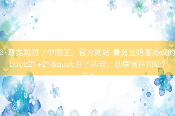 Z6·尊龙凯时「中国区」官方网站 青岛宝妈圈热议的"21+21"月子决议，到底省在何处？
