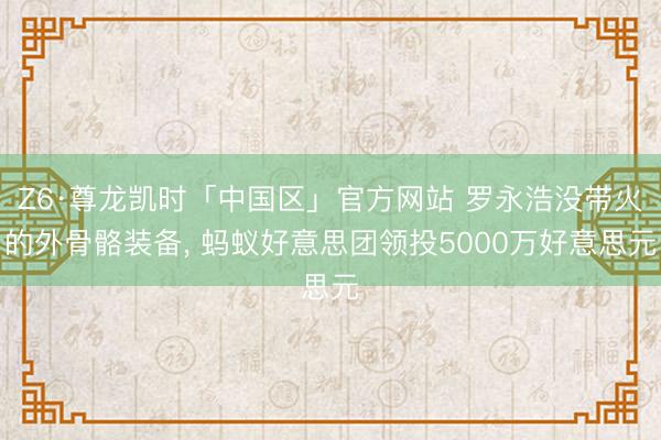 Z6·尊龙凯时「中国区」官方网站 罗永浩没带火的外骨骼装备， 蚂蚁好意思团领投5000万好意思元