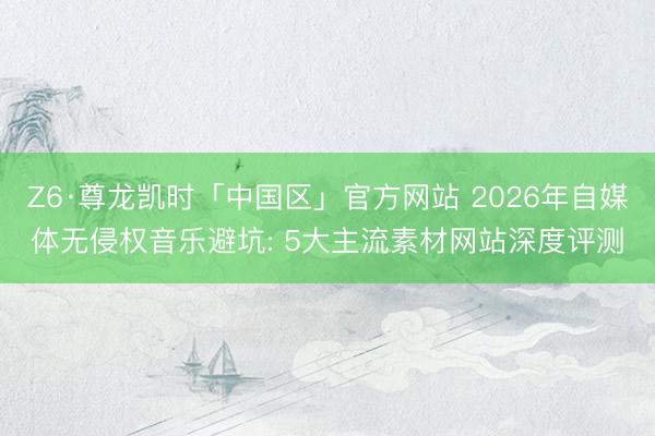 Z6·尊龙凯时「中国区」官方网站 2026年自媒体无侵权音乐避坑: 5大主流素材网站深度评测