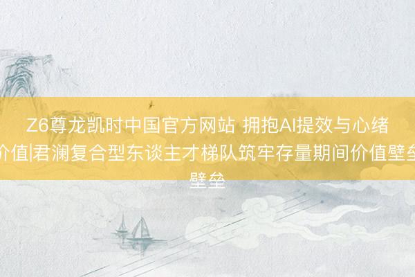 Z6尊龙凯时中国官方网站 拥抱AI提效与心绪价值|君澜复合型东谈主才梯队筑牢存量期间价值壁垒