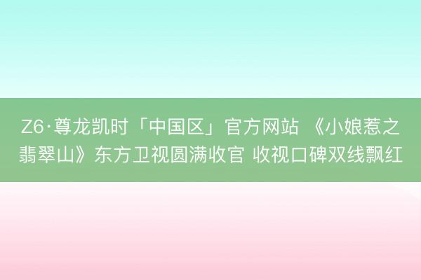 Z6·尊龙凯时「中国区」官方网站 《小娘惹之翡翠山》东方卫视圆满收官 收视口碑双线飘红