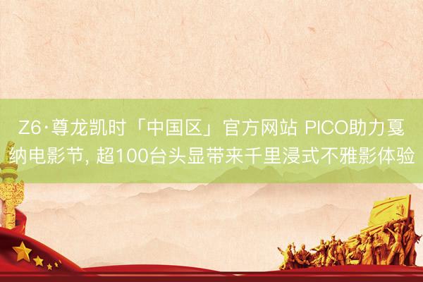 Z6·尊龙凯时「中国区」官方网站 PICO助力戛纳电影节， 超100台头显带来千里浸式不雅影体验
