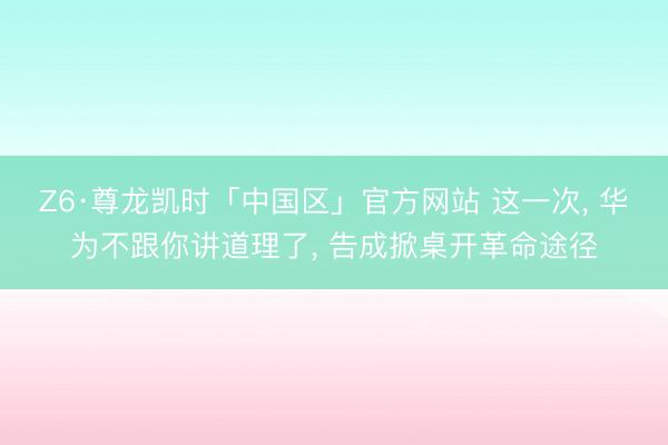 Z6·尊龙凯时「中国区」官方网站 这一次， 华为不跟你讲道理了， 告成掀桌开革命途径