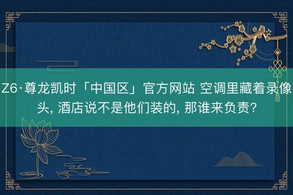 Z6·尊龙凯时「中国区」官方网站 空调里藏着录像头， 酒店说不是他们装的， 那谁来负责?