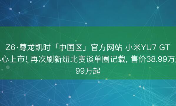 Z6·尊龙凯时「中国区」官方网站 小米YU7 GT小心上市! 再次刷新纽北赛谈单圈记载， 售价38.99万起
