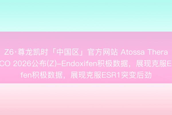 Z6·尊龙凯时「中国区」官方网站 Atossa Therapeutics在ASCO 2026公布(Z)-Endoxifen积极数据，展现克服ESR1突变后劲