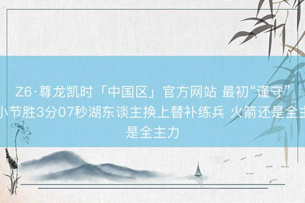 Z6·尊龙凯时「中国区」官方网站 最初“谨守”！小节胜3分07秒湖东谈主换上替补练兵 火箭还是全主力