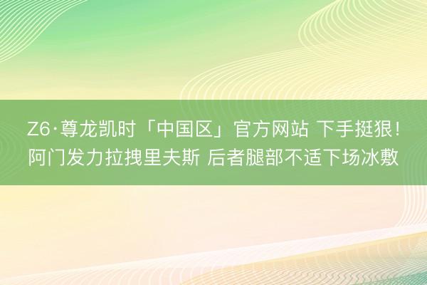 Z6·尊龙凯时「中国区」官方网站 下手挺狠！阿门发力拉拽里夫斯 后者腿部不适下场冰敷