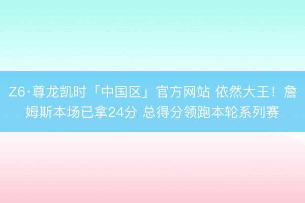 Z6·尊龙凯时「中国区」官方网站 依然大王！詹姆斯本场已拿24分 总得分领跑本轮系列赛