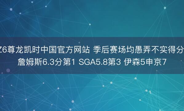 Z6尊龙凯时中国官方网站 季后赛场均愚弄不实得分：詹姆斯6.3分第1 SGA5.8第3 伊森5申京7