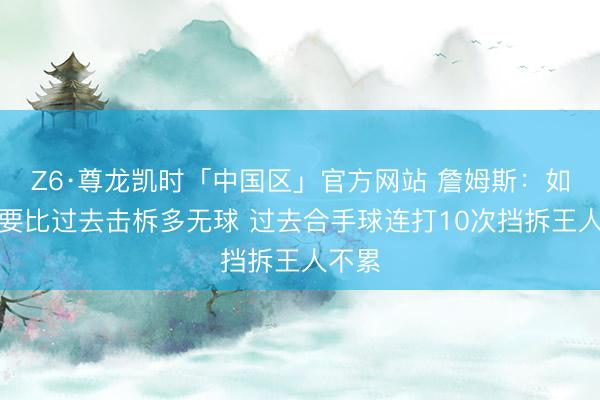 Z6·尊龙凯时「中国区」官方网站 詹姆斯：如今我要比过去击柝多无球 过去合手球连打10次挡拆王人不累