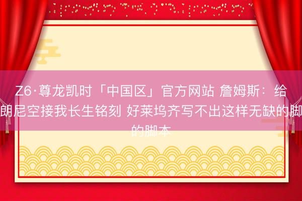 Z6·尊龙凯时「中国区」官方网站 詹姆斯:给布朗尼空接我长生铭刻 好莱坞齐写不出这样无缺的脚本
