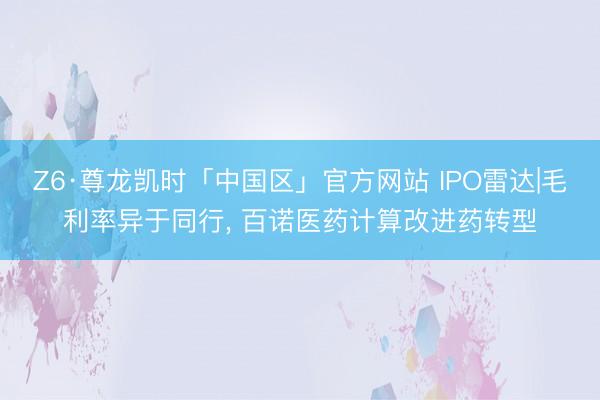 Z6·尊龙凯时「中国区」官方网站 IPO雷达|毛利率异于同行， 百诺医药计算改进药转型