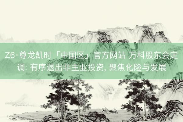 Z6·尊龙凯时「中国区」官方网站 万科股东会定调: 有序退出非主业投资， 聚焦化险与发展