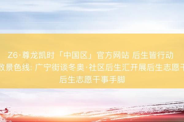 Z6·尊龙凯时「中国区」官方网站 后生皆行动 点亮精致景色线: 广宁街谈冬奥·社区后生汇开展后生志愿干事手脚