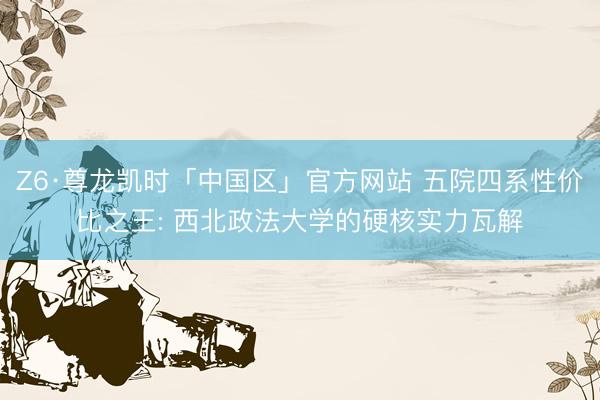 Z6·尊龙凯时「中国区」官方网站 五院四系性价比之王: 西北政法大学的硬核实力瓦解