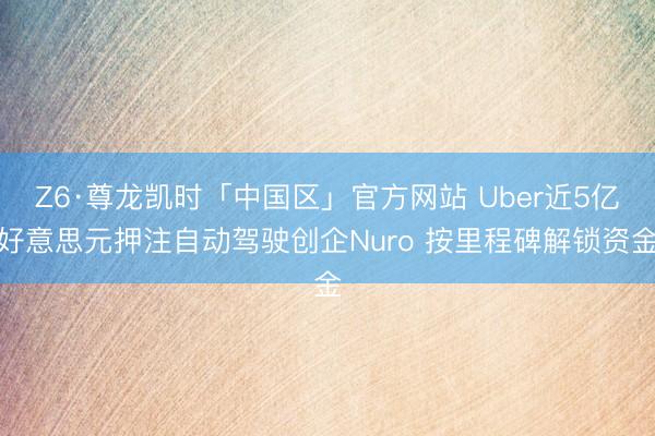 Z6·尊龙凯时「中国区」官方网站 Uber近5亿好意思元押注自动驾驶创企Nuro 按里程碑解锁资金