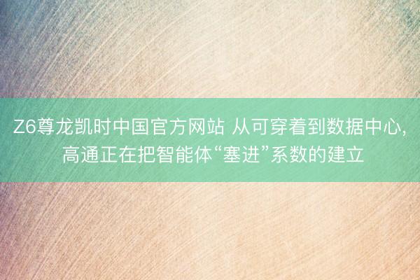 Z6尊龙凯时中国官方网站 从可穿着到数据中心， 高通正在把智能体“塞进”系数的建立