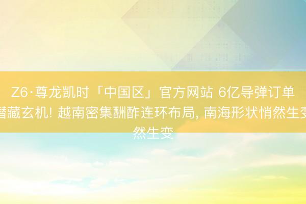 Z6·尊龙凯时「中国区」官方网站 6亿导弹订单潜藏玄机! 越南密集酬酢连环布局， 南海形状悄然生变