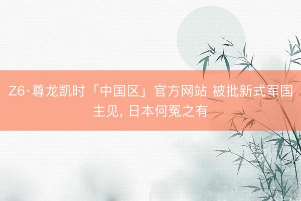 Z6·尊龙凯时「中国区」官方网站 被批新式军国主见， 日本何冤之有