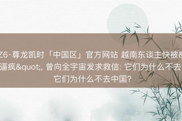 Z6·尊龙凯时「中国区」官方网站 越南东谈主快被"逼疯"， 曾向全宇宙发求救信: 它们为什么不去中国?