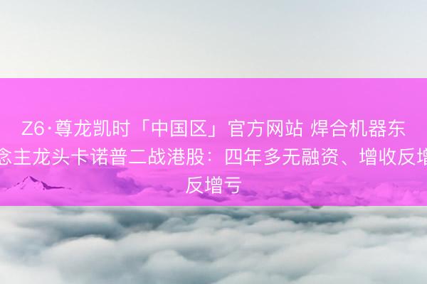 Z6·尊龙凯时「中国区」官方网站 焊合机器东说念主龙头卡诺普二战港股：四年多无融资、增收反增亏