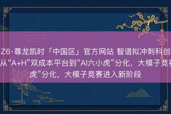 Z6·尊龙凯时「中国区」官方网站 智谱拟冲刺科创板IPO背后：从“A+H”双成本平台到“AI六小虎”分化，大模子竞赛进入新阶段
