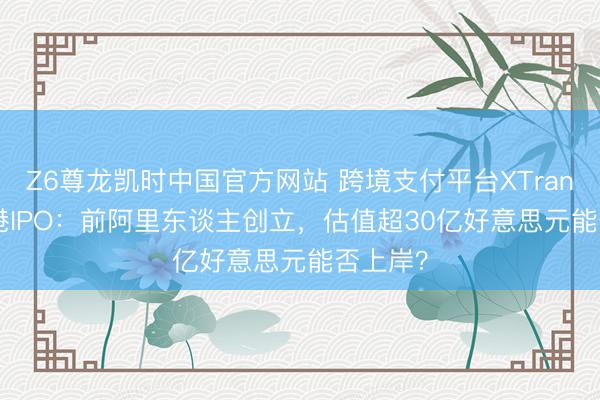 Z6尊龙凯时中国官方网站 跨境支付平台XTransfer赴港IPO：前阿里东谈主创立，估值超30亿好意思元能否上岸？