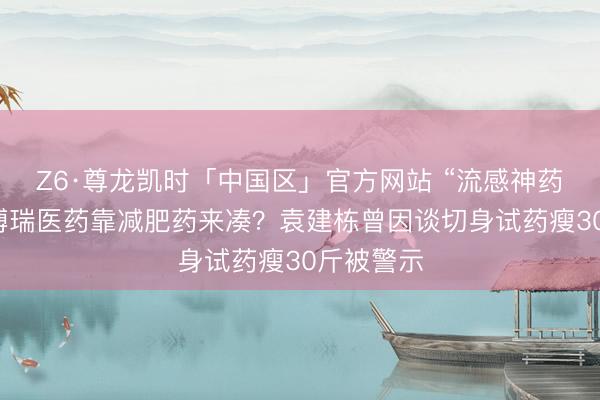 Z6·尊龙凯时「中国区」官方网站 “流感神药”不够，博瑞医药靠减肥药来凑？袁建栋曾因谈切身试药瘦30斤被警示