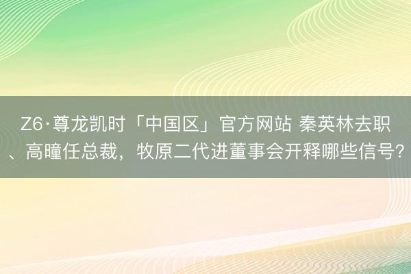 Z6·尊龙凯时「中国区」官方网站 秦英林去职、高曈任总裁，牧原二代进董事会开释哪些信号？