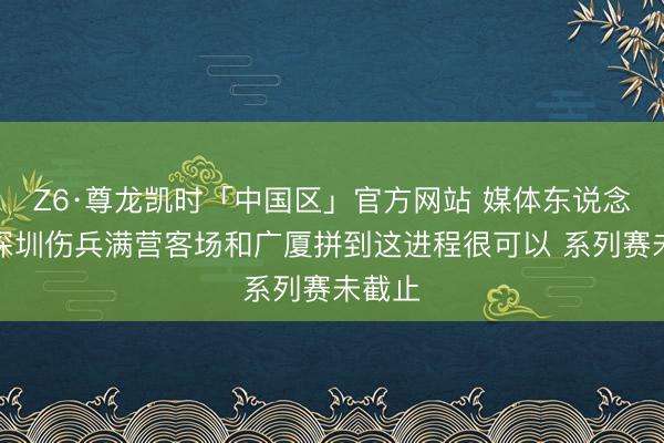 Z6·尊龙凯时「中国区」官方网站 媒体东说念主：深圳伤兵满营客场和广厦拼到这进程很可以 系列赛未截止