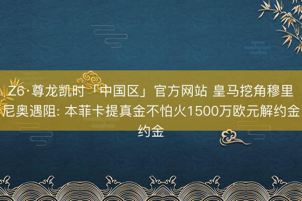 Z6·尊龙凯时「中国区」官方网站 皇马挖角穆里尼奥遇阻: 本菲卡提真金不怕火1500万欧元解约金