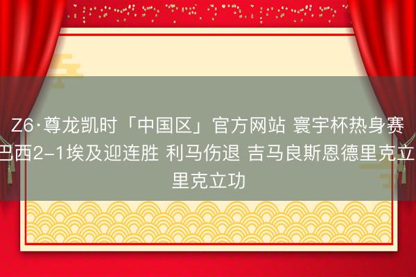 Z6·尊龙凯时「中国区」官方网站 寰宇杯热身赛-巴西2-1埃及迎连胜 利马伤退 吉马良斯恩德里克立功