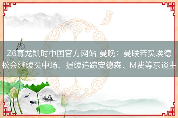 Z6尊龙凯时中国官方网站 曼晚：曼联若买埃德松会继续买中场，